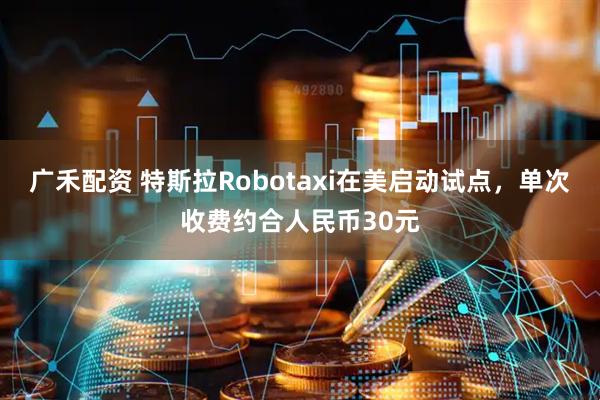 广禾配资 特斯拉Robotaxi在美启动试点，单次收费约合人民币30元