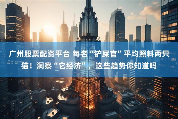 广州股票配资平台 每名“铲屎官”平均照料两只猫！洞察“它经济”，这些趋势你知道吗