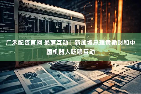 广禾配资官网 最萌互动！新加坡总理黄循财和中国机器人眨眼互动