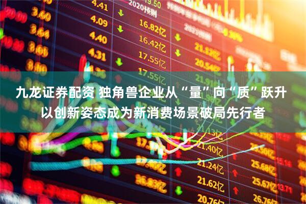 九龙证券配资 独角兽企业从“量”向“质”跃升 以创新姿态成为新消费场景破局先行者