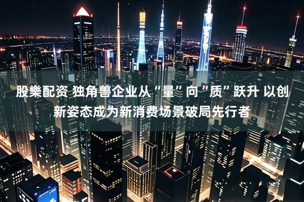 股樂配资 独角兽企业从“量”向“质”跃升 以创新姿态成为新消费场景破局先行者