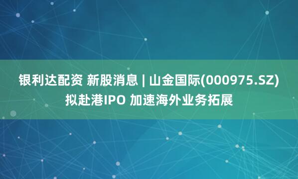 银利达配资 新股消息 | 山金国际(000975.SZ)拟赴港IPO 加速海外业务拓展