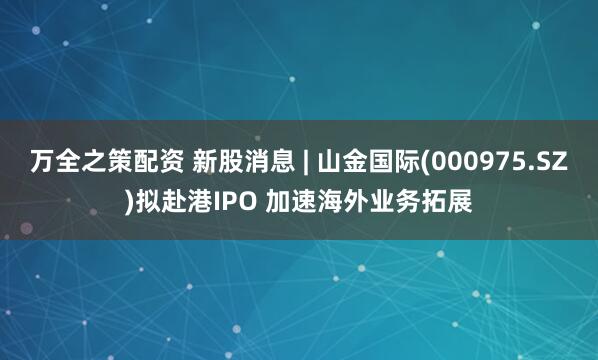 万全之策配资 新股消息 | 山金国际(000975.SZ)拟赴港IPO 加速海外业务拓展