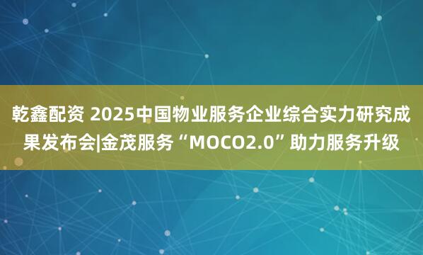 乾鑫配资 2025中国物业服务企业综合实力研究成果发布会|金茂服务“MOCO2.0”助力服务升级