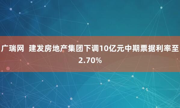 广瑞网  建发房地产集团下调10亿元中期票据利率至2.70%