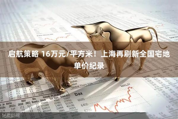 启航策略 16万元/平方米！上海再刷新全国宅地单价纪录