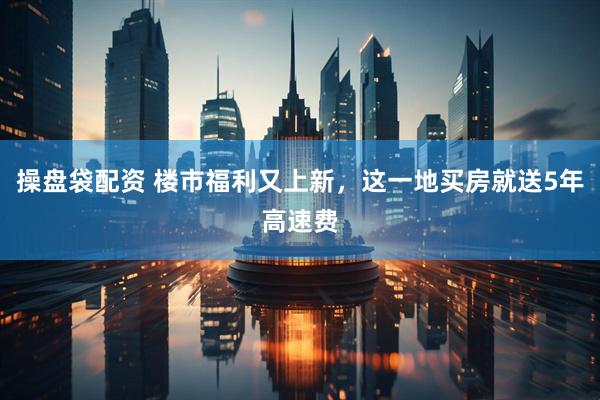 操盘袋配资 楼市福利又上新，这一地买房就送5年高速费
