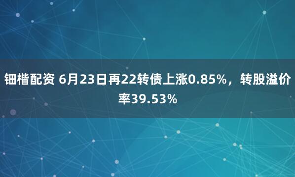 钿楷配资 6月23日再22转债上涨0.85%，转股溢价率39.53%