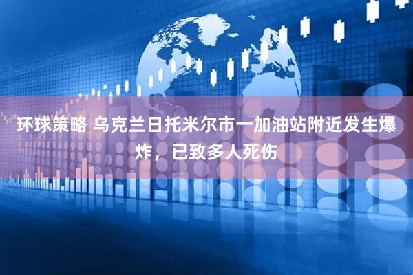 环球策略 乌克兰日托米尔市一加油站附近发生爆炸，已致多人死伤