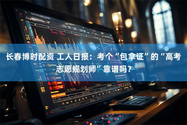 长春博时配资 工人日报：考个“包拿证”的“高考志愿规划师”靠谱吗？