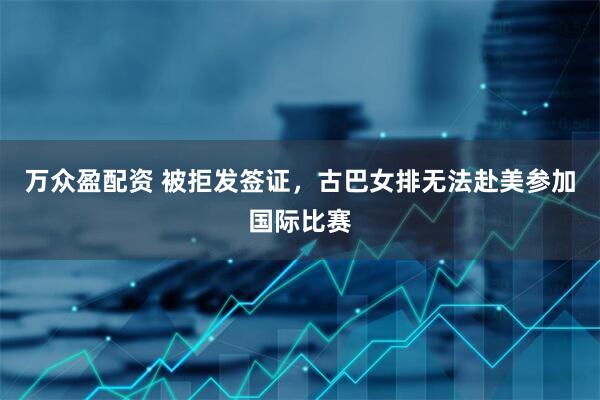 万众盈配资 被拒发签证，古巴女排无法赴美参加国际比赛