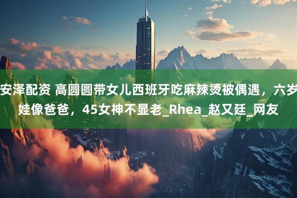 安泽配资 高圆圆带女儿西班牙吃麻辣烫被偶遇，六岁娃像爸爸，45女神不显老_Rhea_赵又廷_网友