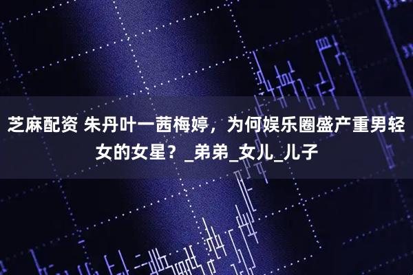 芝麻配资 朱丹叶一茜梅婷，为何娱乐圈盛产重男轻女的女星？_弟弟_女儿_儿子