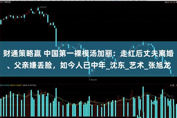 财通策略嬴 中国第一裸模汤加丽：走红后丈夫离婚、父亲嫌丢脸，如今人已中年_沈东_艺术_张旭龙
