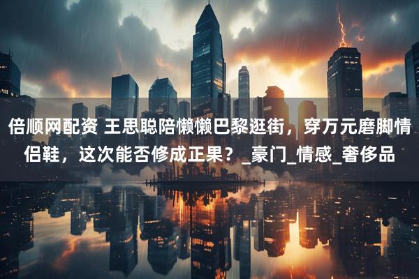 倍顺网配资 王思聪陪懒懒巴黎逛街，穿万元磨脚情侣鞋，这次能否修成正果？_豪门_情感_奢侈品