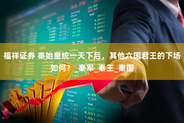 福祥证券 秦始皇统一天下后，其他六国君王的下场如何？_秦军_秦王_秦国
