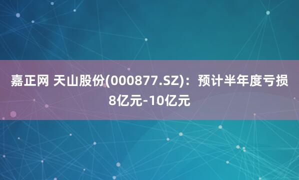 嘉正网 天山股份(000877.SZ)：预计半年度亏损8亿元-10亿元