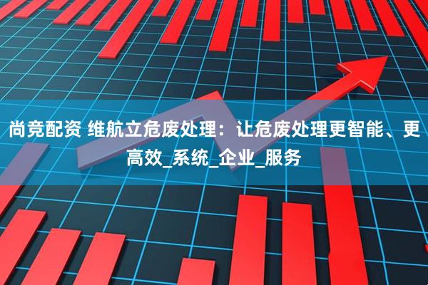 尚竞配资 维航立危废处理：让危废处理更智能、更高效_系统_企业_服务