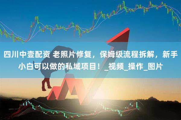 四川中壹配资 老照片修复，保姆级流程拆解，新手小白可以做的私域项目！_视频_操作_图片