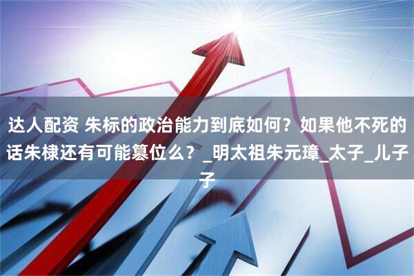达人配资 朱标的政治能力到底如何？如果他不死的话朱棣还有可能篡位么？_明太祖朱元璋_太子_儿子