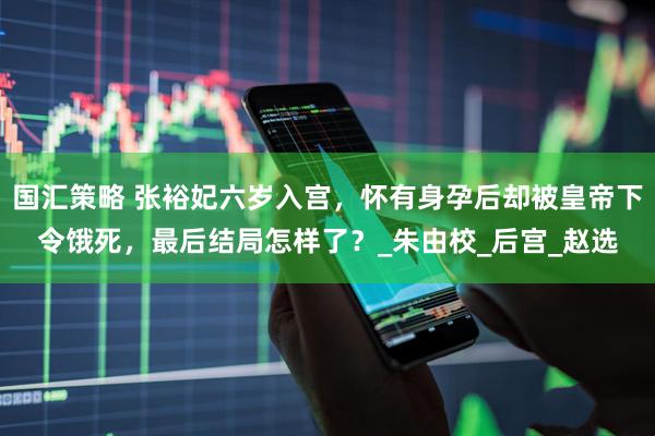 国汇策略 张裕妃六岁入宫，怀有身孕后却被皇帝下令饿死，最后结局怎样了？_朱由校_后宫_赵选