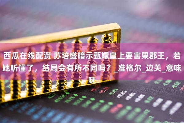 西瓜在线配资 苏培盛暗示甄嬛皇上要害果郡王，若她听懂了，结局会有所不同吗？_准格尔_边关_意味