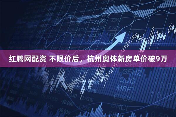 红腾网配资 不限价后，杭州奥体新房单价破9万