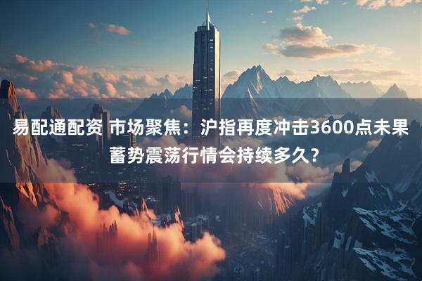 易配通配资 市场聚焦：沪指再度冲击3600点未果 蓄势震荡行情会持续多久？