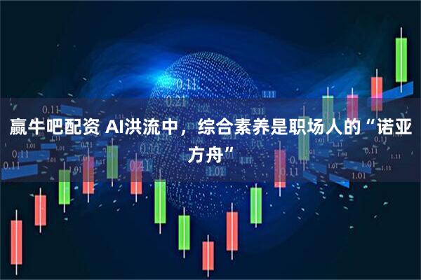 赢牛吧配资 AI洪流中，综合素养是职场人的“诺亚方舟”