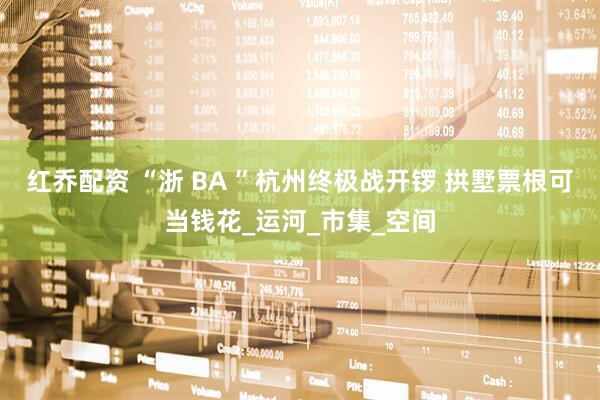 红乔配资 “浙 BA ”杭州终极战开锣 拱墅票根可当钱花_运河_市集_空间