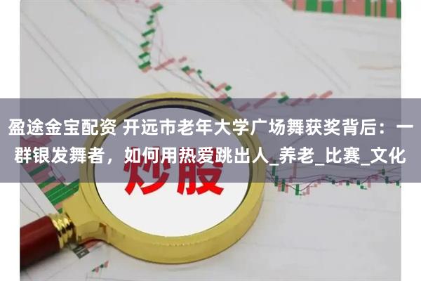 盈途金宝配资 开远市老年大学广场舞获奖背后：一群银发舞者，如何用热爱跳出人_养老_比赛_文化