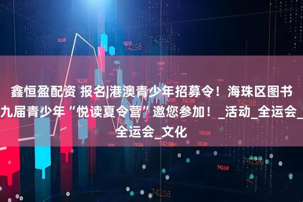 鑫恒盈配资 报名|港澳青少年招募令！海珠区图书馆第九届青少年“悦读夏令营”邀您参加！_活动_全运会_文化