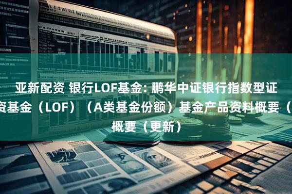 亚新配资 银行LOF基金: 鹏华中证银行指数型证券投资基金（LOF）（A类基金份额）基金产品资料概要（更新）