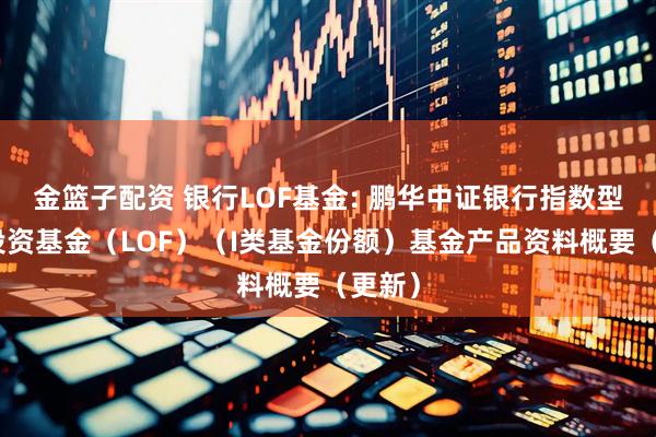 金篮子配资 银行LOF基金: 鹏华中证银行指数型证券投资基金（LOF）（I类基金份额）基金产品资料概要（更新）