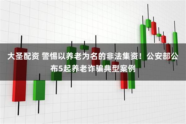 大圣配资 警惕以养老为名的非法集资！公安部公布5起养老诈骗典型案例