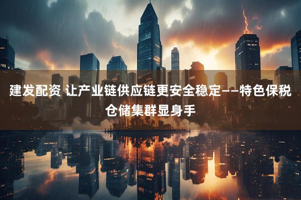 建发配资 让产业链供应链更安全稳定——特色保税仓储集群显身手